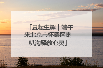 夏耘生辉｜端午来北京市怀柔区喇叭沟释放心灵