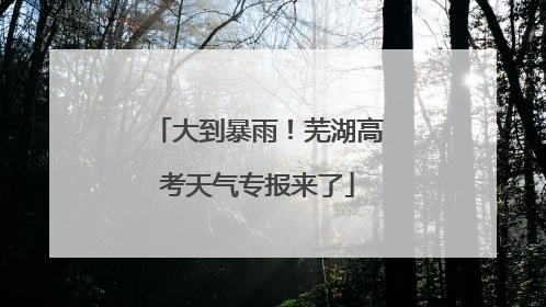 大到暴雨！芜湖高考天气专报来了