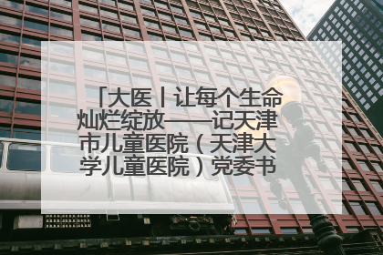 大医丨让每个生命灿烂绽放——记天津市儿童医院（天津大学儿童医院）党委书记、院长刘薇