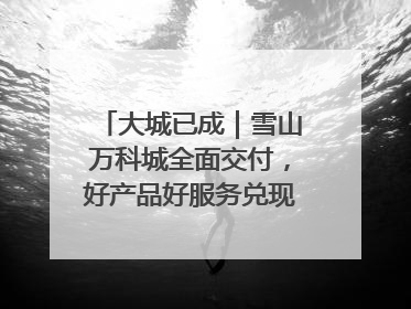 大城已成｜雪山万科城全面交付，好产品好服务兑现美好生活