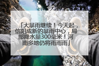 大暴雨继续！今天起，信阳成新的暴雨中心，局部降水量300毫米！河南多地仍将雨雨雨