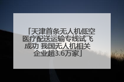 天津首条无人机低空医疗配送运输专线试飞成功 我国无人机相关企业超3.6万家