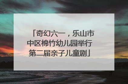 奇幻六一，乐山市中区棉竹幼儿园举行第二届亲子儿童剧
