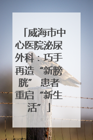 威海市中心医院泌尿外科：巧手再造“新膀胱” 患者重启“新生活”