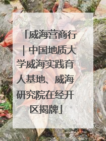 威海营商行｜中国地质大学威海实践育人基地、威海研究院在经开区揭牌