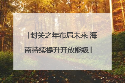 封关之年布局未来 海南持续提升开放能级