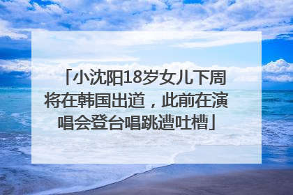 小沈阳18岁女儿下周将在韩国出道，此前在演唱会登台唱跳遭吐槽