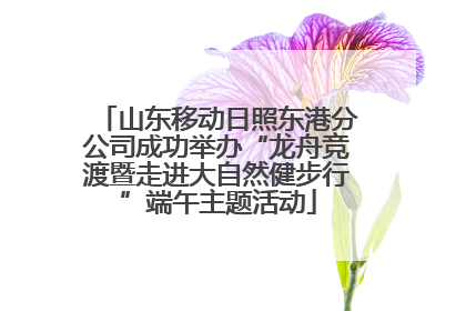 山东移动日照东港分公司成功举办“龙舟竞渡暨走进大自然健步行”端午主题活动