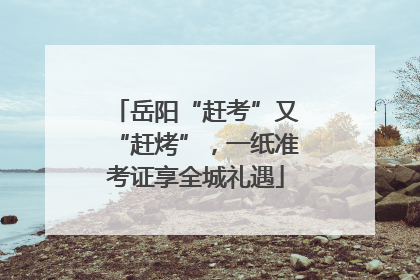 岳阳“赶考”又“赶烤”，一纸准考证享全城礼遇