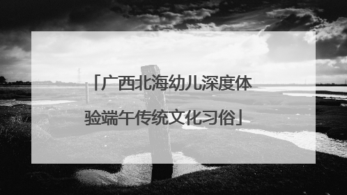 广西北海幼儿深度体验端午传统文化习俗