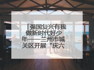 强国复兴有我 做新时代好少年——兰州市城关区开展“庆六一”活动集锦