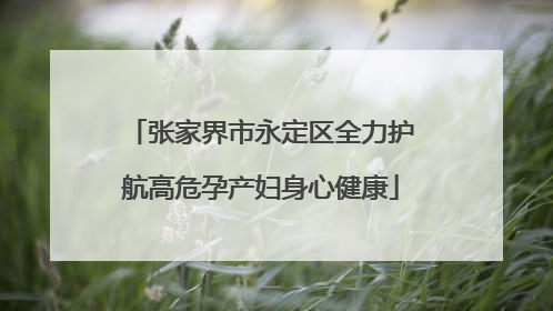 张家界市永定区全力护航高危孕产妇身心健康