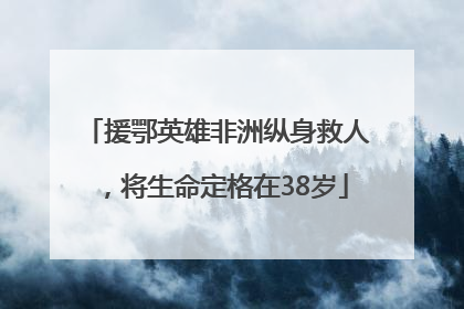 援鄂英雄非洲纵身救人，将生命定格在38岁