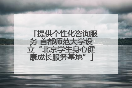 提供个性化咨询服务 首都师范大学设立“北京学生身心健康成长服务基地”