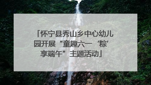 怀宁县秀山乡中心幼儿园开展“童趣六一‘粽’享端午”主题活动