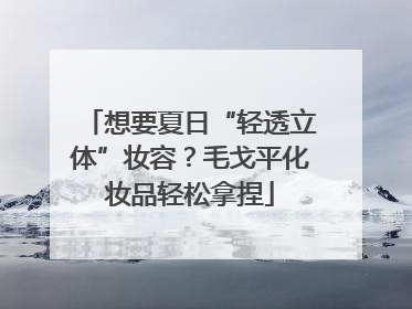 想要夏日“轻透立体”妆容？毛戈平化妆品轻松拿捏