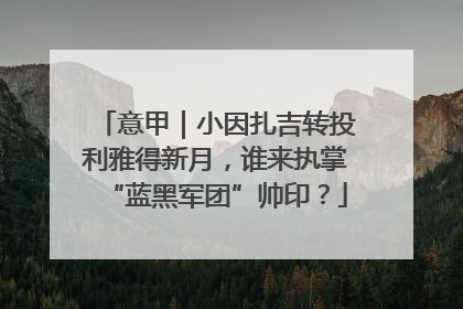 意甲｜小因扎吉转投利雅得新月，谁来执掌“蓝黑军团”帅印？