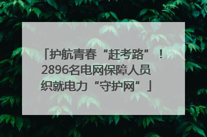 护航青春“赶考路”！2896名电网保障人员织就电力“守护网”