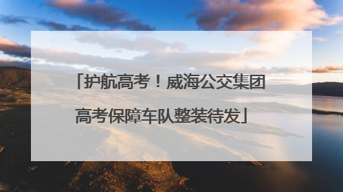 护航高考！威海公交集团高考保障车队整装待发