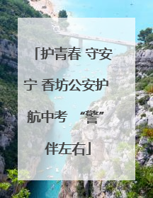 护青春 守安宁 香坊公安护航中考 “警” 伴左右