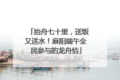 抬舟七十里，送饭又送水！麻阳端午全民参与的龙舟情