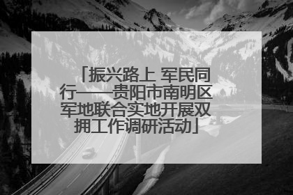 振兴路上 军民同行——贵阳市南明区军地联合实地开展双拥工作调研活动