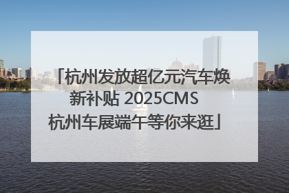 杭州发放超亿元汽车焕新补贴 2025CMS杭州车展端午等你来逛
