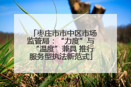 枣庄市市中区市场监管局：“力度”与“温度”兼具 推行服务型执法新范式