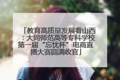 教育高质量发展看山西：大同师范高等专科学校第一届“忘忧杯”电商直播大赛圆满收官