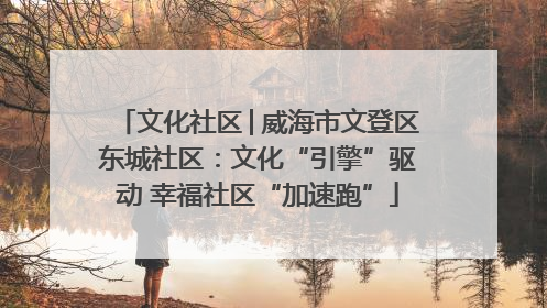 文化社区│威海市文登区东城社区：文化“引擎”驱动 幸福社区“加速跑”