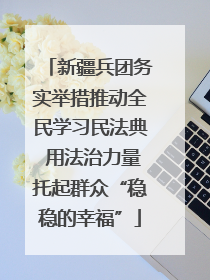 新疆兵团务实举措推动全民学习民法典 用法治力量托起群众“稳稳的幸福”