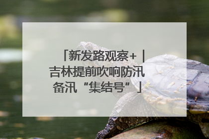 新发路观察+｜吉林提前吹响防汛备汛“集结号”