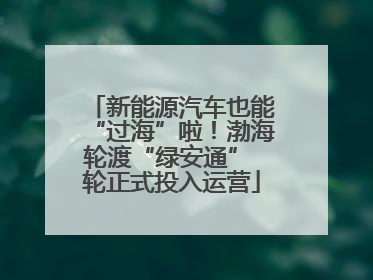 新能源汽车也能“过海”啦！渤海轮渡“绿安通” 轮正式投入运营