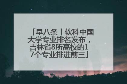 早八条丨软科中国大学专业排名发布，吉林省8所高校的17个专业排进前三
