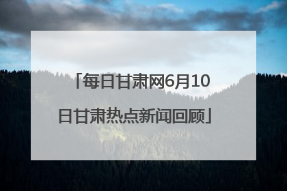 每日甘肃网6月10日甘肃热点新闻回顾