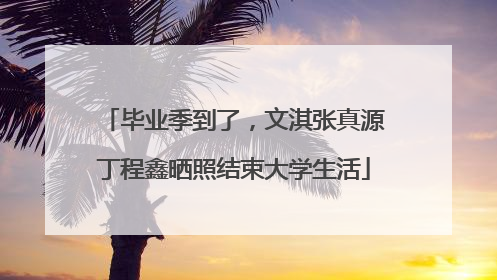 毕业季到了，文淇张真源丁程鑫晒照结束大学生活