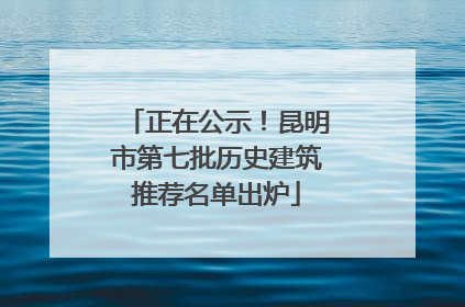 正在公示！昆明市第七批历史建筑推荐名单出炉