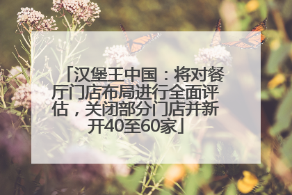 汉堡王中国：将对餐厅门店布局进行全面评估，关闭部分门店并新开40至60家