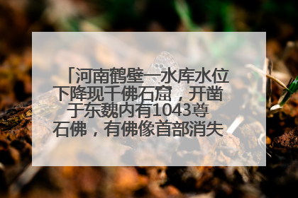 河南鹤壁一水库水位下降现千佛石窟，开凿于东魏内有1043尊石佛，有佛像首部消失，水库管理方回应