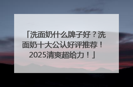 洗面奶什么牌子好？洗面奶十大公认好评推荐！2025清爽超给力！