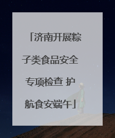 济南开展粽子类食品安全专项检查 护航食安端午