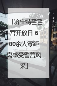济宁特警警营开放日 600余人零距离感受警营风采