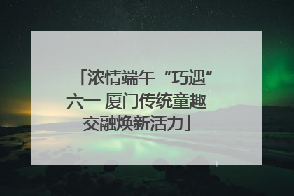 浓情端午“巧遇”六一 厦门传统童趣交融焕新活力