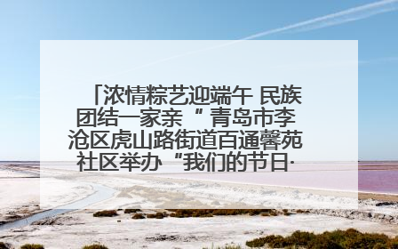 浓情粽艺迎端午 民族团结一家亲“ 青岛市李沧区虎山路街道百通馨苑社区举办“我们的节日·端午“主题活动