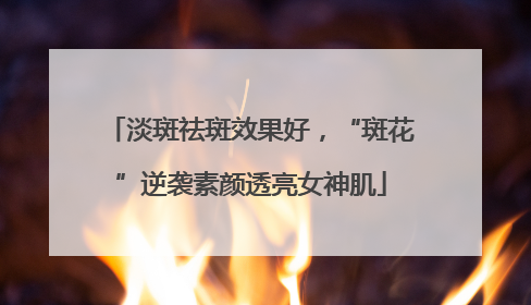 淡斑祛斑效果好，“斑花”逆袭素颜透亮女神肌