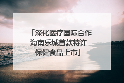 深化医疗国际合作 海南乐城首款特许保健食品上市