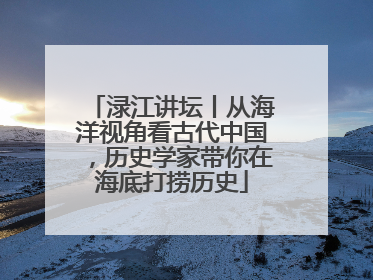 渌江讲坛丨从海洋视角看古代中国，历史学家带你在海底打捞历史