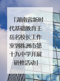 湖南省新时代基础教育王岳名校长工作室到株洲市第十九中学开展研修活动