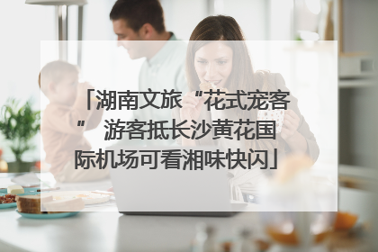 湖南文旅“花式宠客” 游客抵长沙黄花国际机场可看湘味快闪