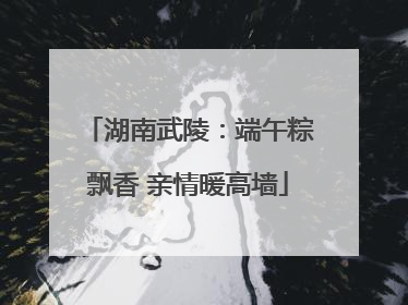 湖南武陵：端午粽飘香 亲情暖高墙